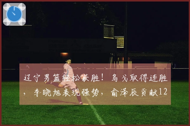 辽宁男篮轻松获胜！乌戈取得连胜，李晓旭表现强势，俞泽辰贡献12分