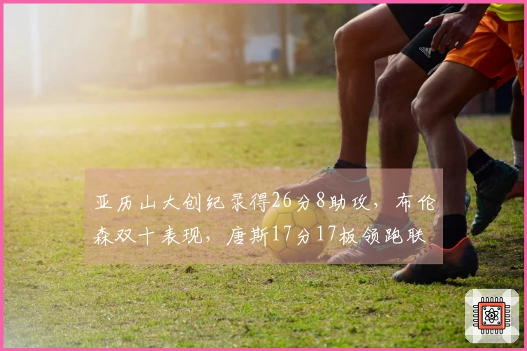 亚历山大创纪录得26分8助攻，布伦森双十表现，唐斯17分17板领跑联盟