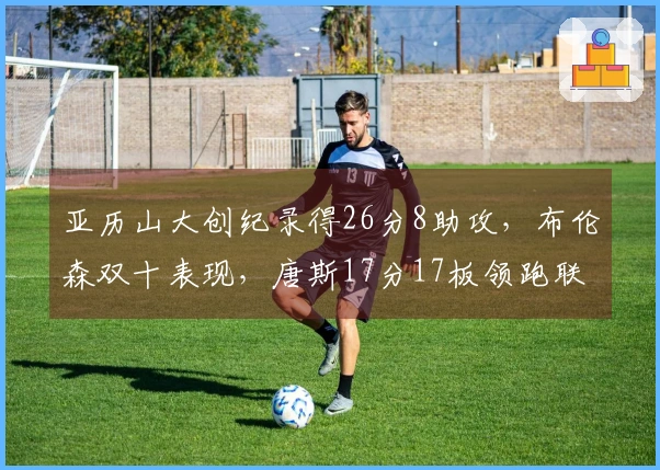 亚历山大创纪录得26分8助攻，布伦森双十表现，唐斯17分17板领跑联盟