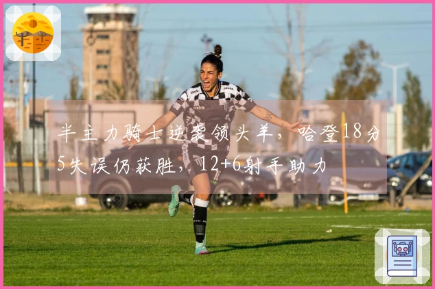 半主力骑士逆袭领头羊，哈登18分5失误仍获胜，12+6射手助力