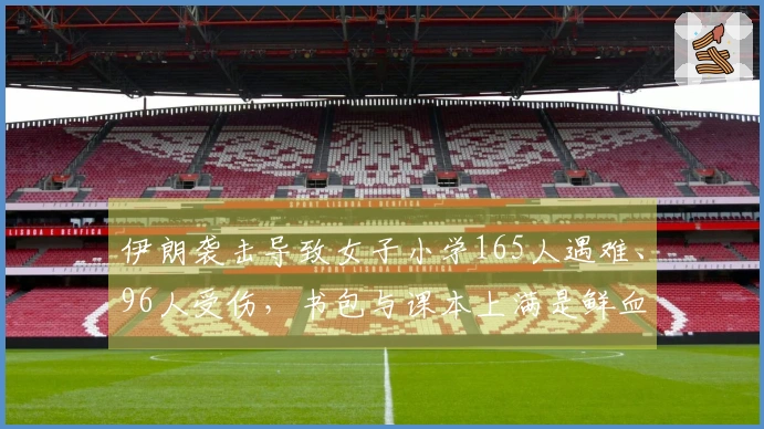 伊朗袭击导致女子小学165人遇难、96人受伤，书包与课本上满是鲜血