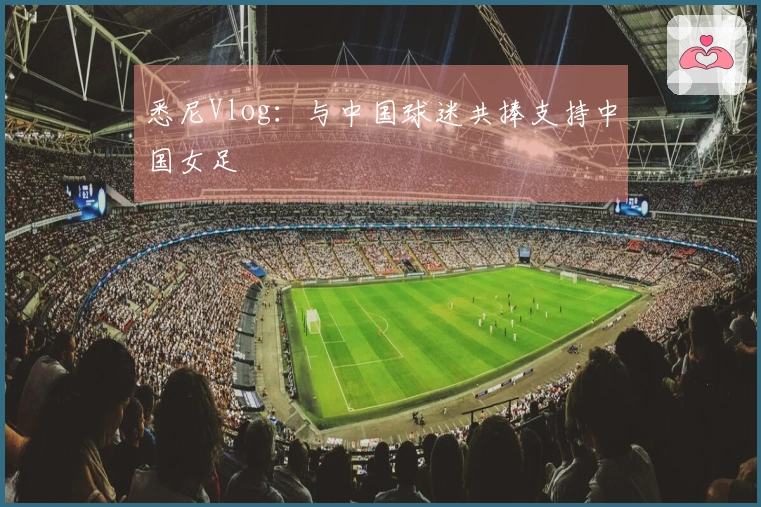 悉尼Vlog：与中国球迷共捧支持中国女足