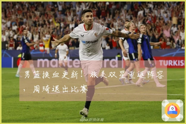 男篮换血更新！旅美双星重返阵容，周琦退出比赛