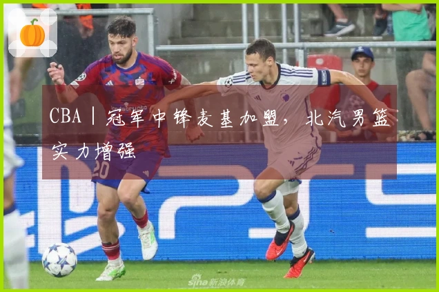 CBA｜冠军中锋麦基加盟，北汽男篮实力增强