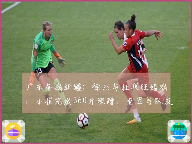 广东备战新疆：徐杰与杜润旺嬉戏，小崔完成360斤深蹲，奎因与队友划船