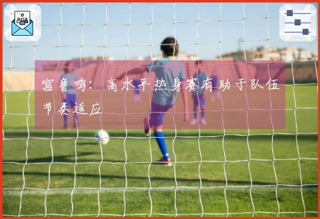 宫鲁鸣：高水平热身赛有助于队伍节奏适应