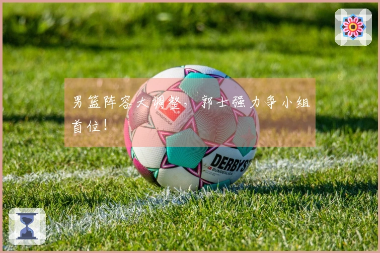 男篮阵容大调整，郭士强力争小组首位！