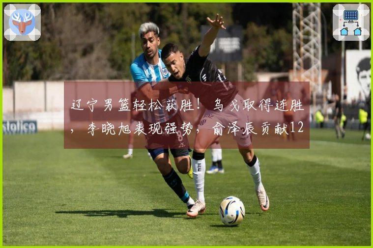 辽宁男篮轻松获胜！乌戈取得连胜，李晓旭表现强势，俞泽辰贡献12分