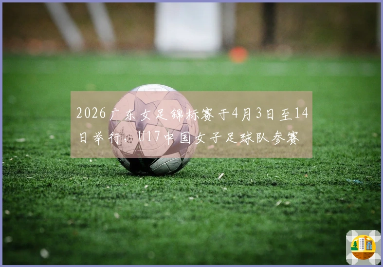 2026广东女足锦标赛于4月3日至14日举行，U17中国女子足球队参赛